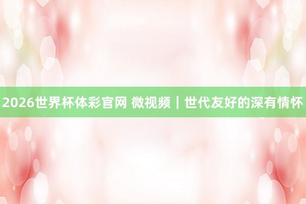 2026世界杯体彩官网 微视频|世代友好的深有情怀