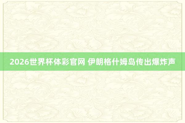 2026世界杯体彩官网 伊朗格什姆岛传出爆炸声