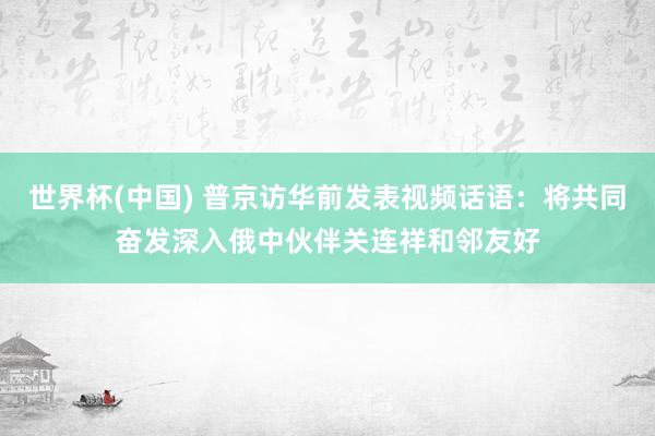 世界杯(中国) 普京访华前发表视频话语：将共同奋发深入俄中伙伴关连祥和邻友好