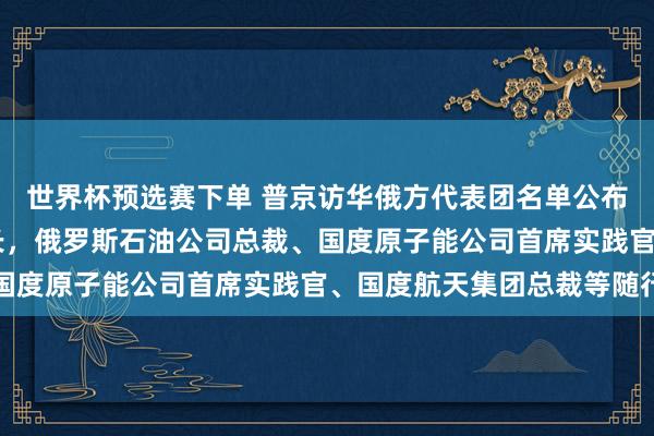 世界杯预选赛下单 普京访华俄方代表团名单公布:含5位副总理8位部长,俄罗斯石油公司总裁、国度原子能公司首席实践官、国度航天集团总裁等随行
