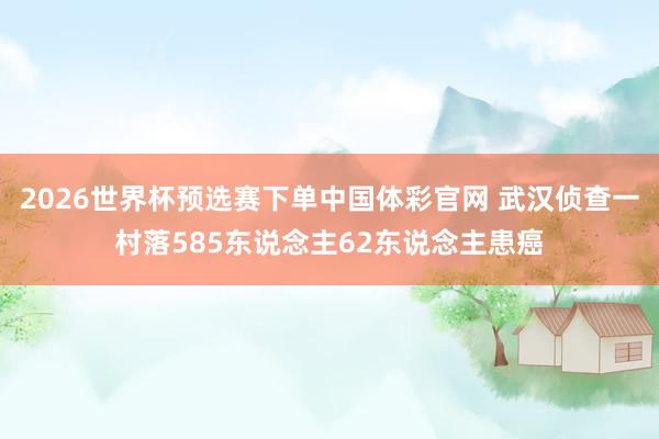 2026世界杯预选赛下单中国体彩官网 武汉侦查一村落585东说念主62东说念主患癌