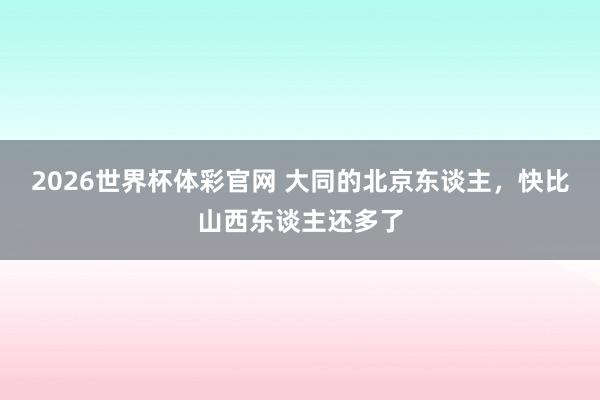 2026世界杯体彩官网 大同的北京东谈主，快比山西东谈主还多了