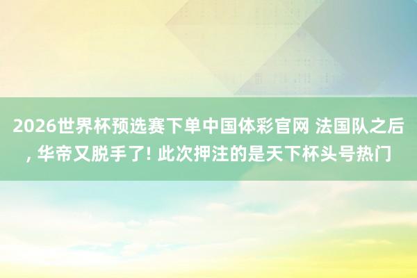 2026世界杯预选赛下单中国体彩官网 法国队之后， 华帝又脱手了! 此次押注的是天下杯头号热门