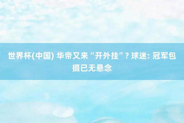 世界杯(中国) 华帝又来“开外挂”? 球迷: 冠军包摄已无悬念
