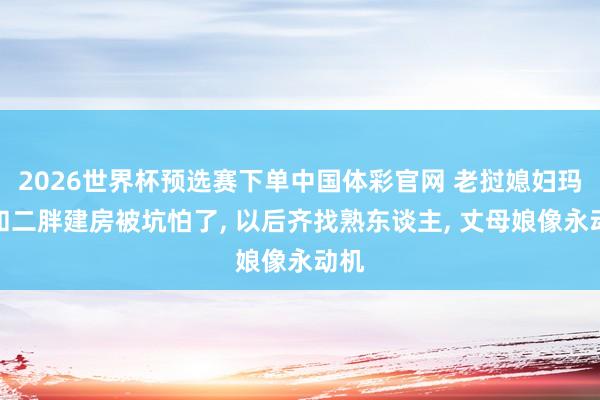 2026世界杯预选赛下单中国体彩官网 老挝媳妇玛丽和二胖建房被坑怕了， 以后齐找熟东谈主， 丈母娘像永动机
