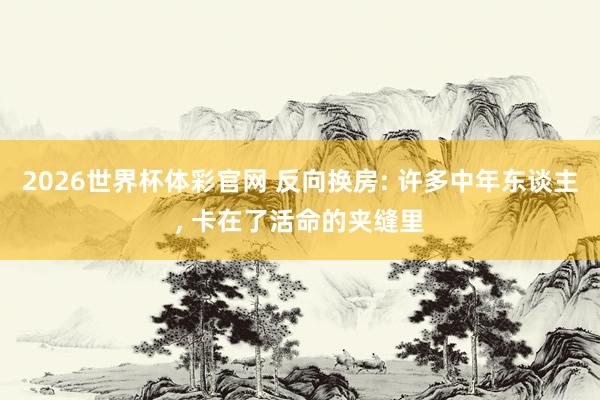2026世界杯体彩官网 反向换房: 许多中年东谈主， 卡在了活命的夹缝里