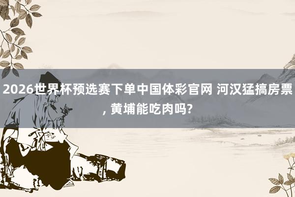 2026世界杯预选赛下单中国体彩官网 河汉猛搞房票, 黄埔能吃肉吗?