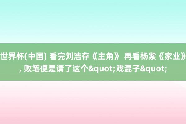 世界杯(中国) 看完刘浩存《主角》 再看杨紫《家业》， 败笔便是请了这个"戏混子"