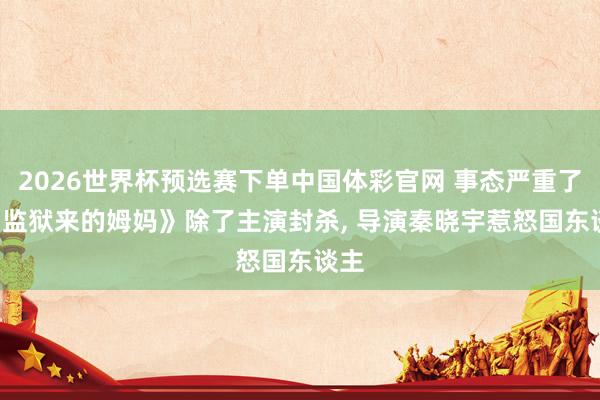 2026世界杯预选赛下单中国体彩官网 事态严重了! 《监狱来的姆妈》除了主演封杀, 导演秦晓宇惹怒国东谈主
