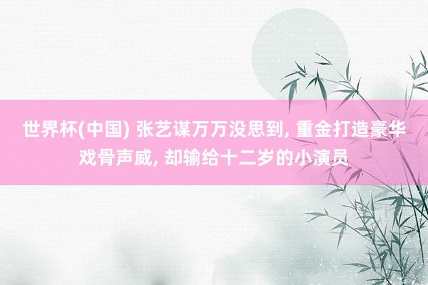 世界杯(中国) 张艺谋万万没思到, 重金打造豪华戏骨声威, 却输给十二岁的小演员