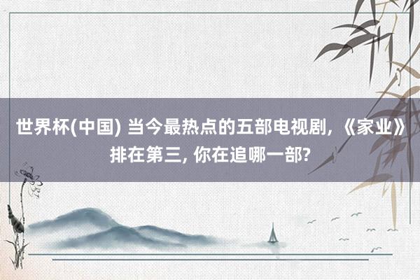 世界杯(中国) 当今最热点的五部电视剧, 《家业》排在第三, 你在追哪一部?