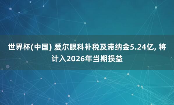 世界杯(中国) 爱尔眼科补税及滞纳金5.24亿， 将计入2026年当期损益