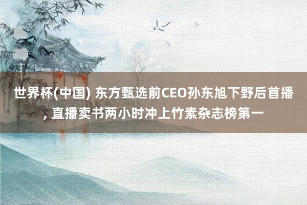 世界杯(中国) 东方甄选前CEO孙东旭下野后首播， 直播卖书两小时冲上竹素杂志榜第一