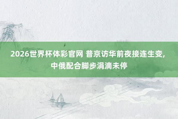 2026世界杯体彩官网 普京访华前夜接连生变, 中俄配合脚步涓滴未停