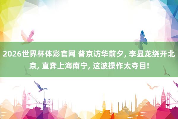 2026世界杯体彩官网 普京访华前夕， 李显龙绕开北京， 直奔上海南宁， 这波操作太夺目!