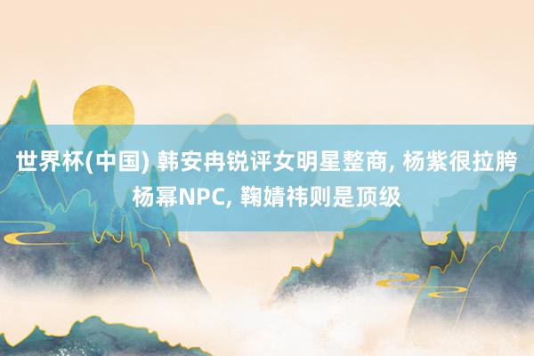 世界杯(中国) 韩安冉锐评女明星整商, 杨紫很拉胯杨幂NPC, 鞠婧祎则是顶级
