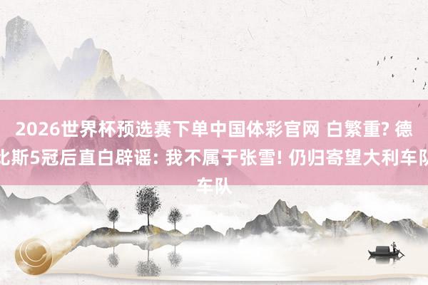 2026世界杯预选赛下单中国体彩官网 白繁重? 德比斯5冠后直白辟谣: 我不属于张雪! 仍归寄望大利车队