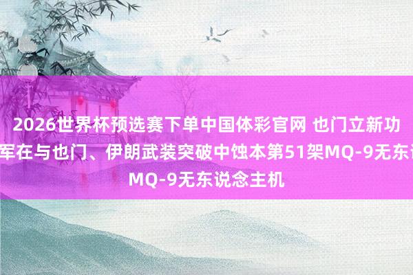 2026世界杯预选赛下单中国体彩官网 也门立新功! 好意思军在与也门、伊朗武装突破中蚀本第51架MQ-9无东说念主机