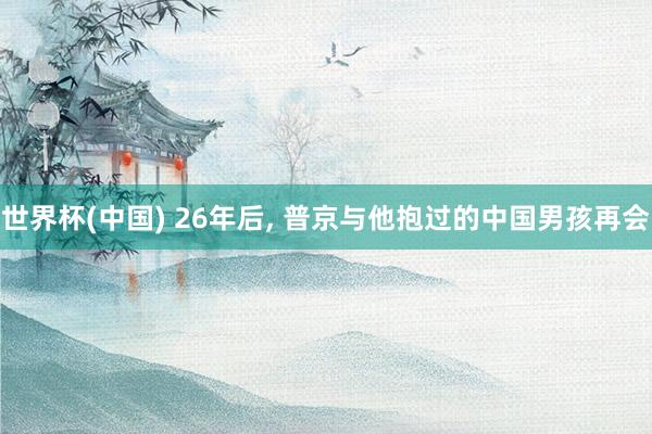 世界杯(中国) 26年后, 普京与他抱过的中国男孩再会