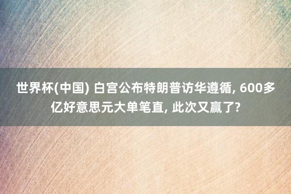 世界杯(中国) 白宫公布特朗普访华遵循， 600多亿好意思元大单笔直， 此次又赢了?
