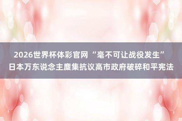 2026世界杯体彩官网 “毫不可让战役发生” 日本万东说念主麇集抗议高市政府破碎和平宪法