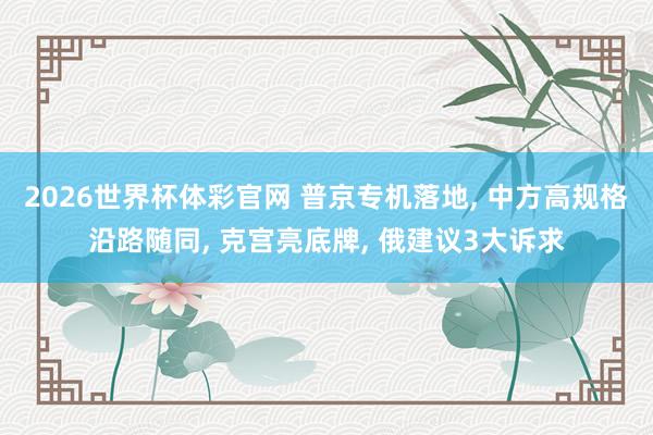 2026世界杯体彩官网 普京专机落地, 中方高规格沿路随同, 克宫亮底牌, 俄建议3大诉求