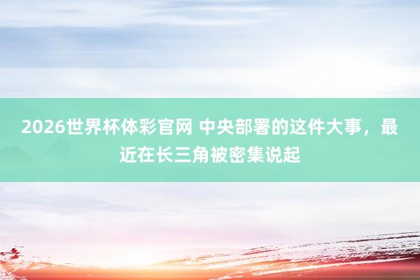 2026世界杯体彩官网 中央部署的这件大事，最近在长三角被密集说起