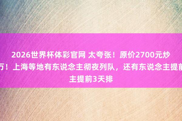 2026世界杯体彩官网 太夸张！原价2700元炒到近7万！上海等地有东说念主彻夜列队，还有东说念主提前3天排