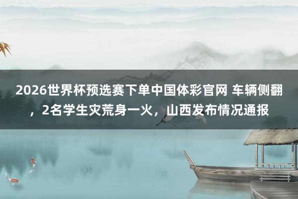 2026世界杯预选赛下单中国体彩官网 车辆侧翻，2名学生灾荒身一火，山西发布情况通报