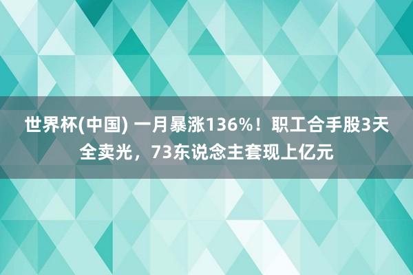 世界杯(中国) 一月暴涨136%！职工合手股3天全卖光，73东说念主套现上亿元