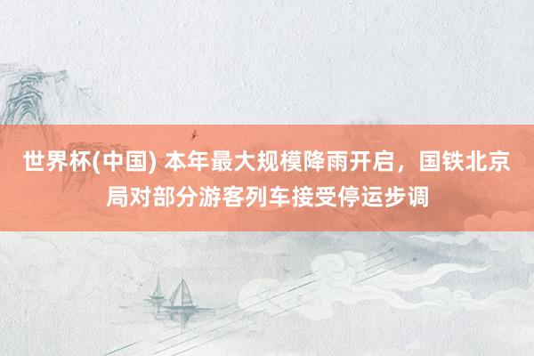 世界杯(中国) 本年最大规模降雨开启,国铁北京局对部分游客列车接受停运步调