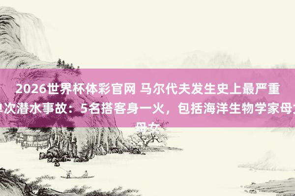 2026世界杯体彩官网 马尔代夫发生史上最严重单次潜水事故：5名搭客身一火，包括海洋生物学家母女