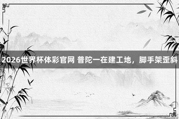 2026世界杯体彩官网 普陀一在建工地,脚手架歪斜