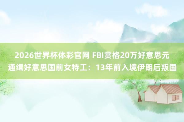 2026世界杯体彩官网 FBI赏格20万好意思元通缉好意思国前女特工:13年前入境伊朗后叛国