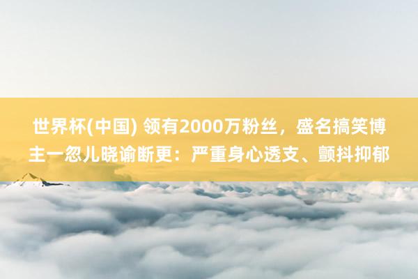 世界杯(中国) 领有2000万粉丝,盛名搞笑博主一忽儿晓谕断更:严重身心透支、颤抖抑郁