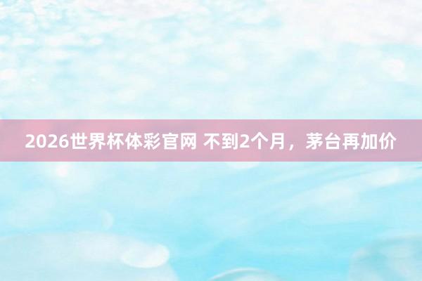 2026世界杯体彩官网 不到2个月,茅台再加价