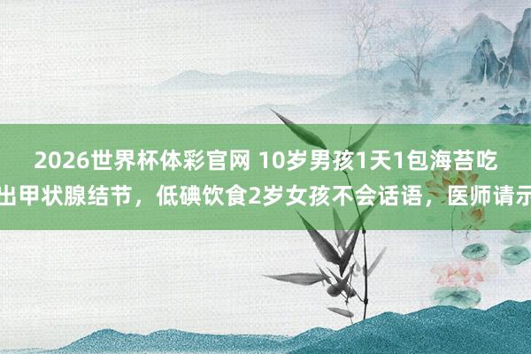 2026世界杯体彩官网 10岁男孩1天1包海苔吃出甲状腺结节,低碘饮食2岁女孩不会话语,医师请示