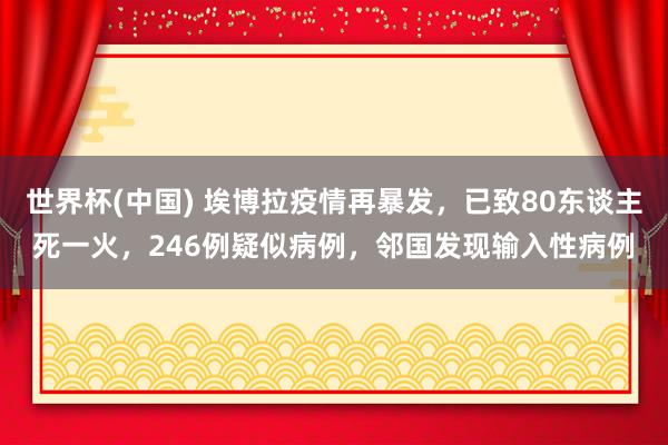 世界杯(中国) 埃博拉疫情再暴发,已致80东谈主死一火,246例疑似病例,邻国发现输入性病例