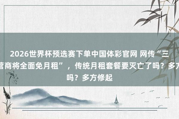 2026世界杯预选赛下单中国体彩官网 网传“三大运营商将全面免月租” ,传统月租套餐要灭亡了吗?多方修起