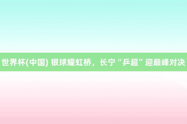 世界杯(中国) 银球耀虹桥,长宁“乒超”迎巅峰对决
