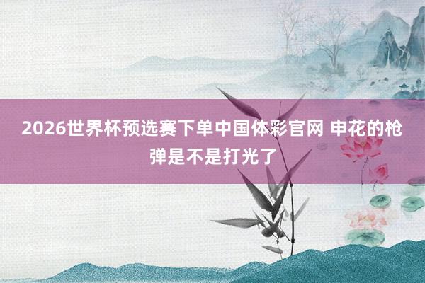 2026世界杯预选赛下单中国体彩官网 申花的枪弹是不是打光了