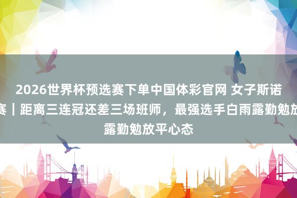 2026世界杯预选赛下单中国体彩官网 女子斯诺克世锦赛|距离三连冠还差三场班师,最强选手白雨露勤勉放平心态