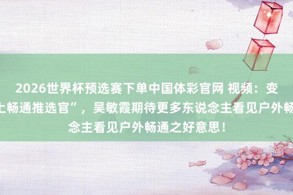 2026世界杯预选赛下单中国体彩官网 视频:变身 “奉贤水上畅通推选官”,吴敏霞期待更多东说念主看见户外畅通之好意思!