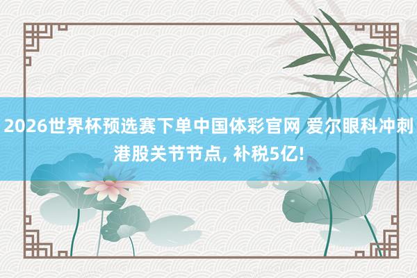 2026世界杯预选赛下单中国体彩官网 爱尔眼科冲刺港股关节节点, 补税5亿!