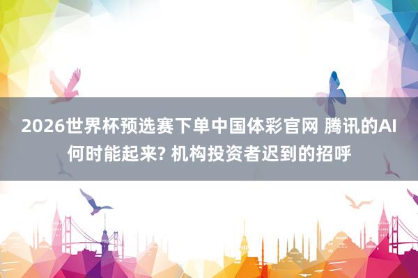 2026世界杯预选赛下单中国体彩官网 腾讯的AI何时能起来? 机构投资者迟到的招呼