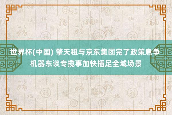 世界杯(中国) 擎天租与京东集团完了政策息争 机器东谈专揽事加快插足全域场景
