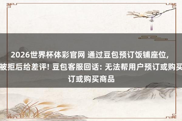 2026世界杯体彩官网 通过豆包预订饭铺座位， 到店被拒后给差评! 豆包客服回话: 无法帮用户预订或购买商品