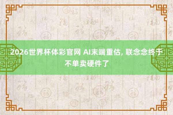 2026世界杯体彩官网 AI末端重估, 联念念终于不单卖硬件了