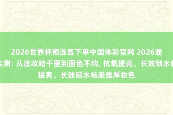 2026世界杯预选赛下单中国体彩官网 2026混油皮粉底液实测: 从底妆暗千里到面色不均， 抗氧提亮、长效锁水帖服雄厚妆色