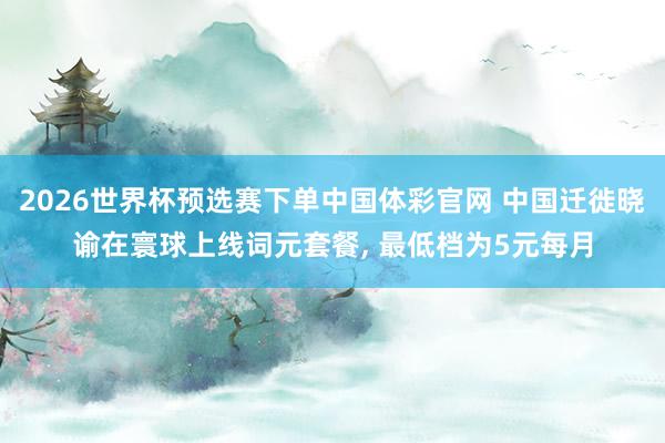 2026世界杯预选赛下单中国体彩官网 中国迁徙晓谕在寰球上线词元套餐, 最低档为5元每月